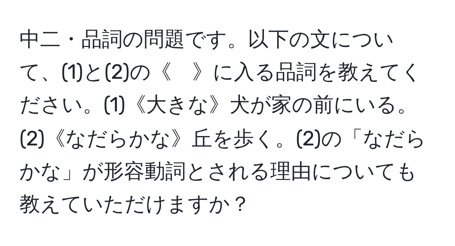 中二・品詞の問題です。以下の文について、(1)と(2)の《　》に入る品詞を教えてください。(1)《大きな》犬が家の前にいる。(2)《なだらかな》丘を歩く。(2)の「なだらかな」が形容動詞とされる理由についても教えていただけますか？