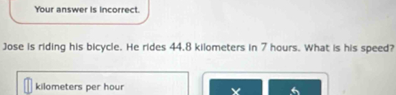 Your answer is incorrect. 
Jose is riding his bicycle. He rides 44.8 kilometers in 7 hours. What is his speed?
kilometers per hour 6
X