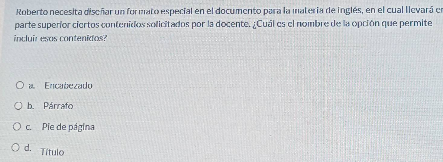 Roberto necesita diseñar un formato especial en el documento para la materia de inglés, en el cual llevará en
parte superior ciertos contenidos solicitados por la docente. ¿Cuál es el nombre de la opción que permite
incluir esos contenidos?
a. Encabezado
b. Párrafo
c. Pie de página
d. Título