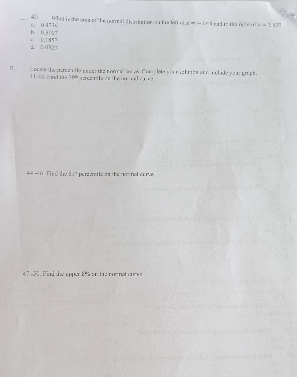 What is the area of the normal distribution on the left of z=-1.43 and to the right of
a. 0.4236 z=1.23 ?
b. 0.3907
c. 0.1857
d. 0.0329
II. Locate the percentile under the normal curve. Complete your solution and include your graph.
41-43. Find the 39^(th) percentile on the normal curve.
44.-46. Find the 81^(st) percentile on the normal curve.
47.-50. Find the upper 8% on the normal curve.