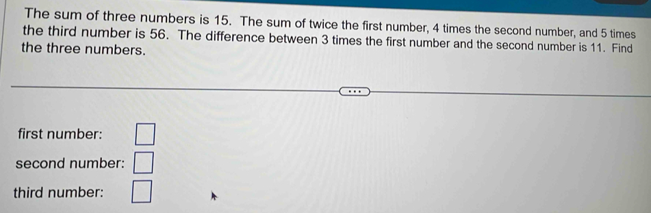 The sum of three numbers is 15. The sum of twice the first number, 4 times the second number, and 5 times 
the third number is 56. The difference between 3 times the first number and the second number is 11. Find 
the three numbers. 
first number: □ 
second number: □ 
third number: □