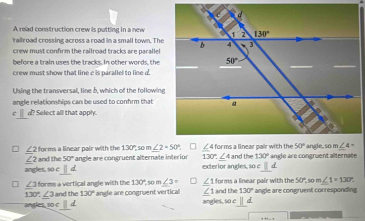 A road construction crew is putting in a new
railroad crossing across a road in a small town. The
crew must confirm the railroad tracks are parallel
before a train uses the tracks. In other words, the
crew must show that line c is parallel to line d.
Using the transversal, line b, which of the following
angle relationships can be used to confirm that
C d? Select all that apply.
∠ 2 forms a linear pair with the 130°, so
∠ 2 and the 50° angle are congruent alternate interior 130°.∠ 4 and the 130° angle are congruent alternate
angles, soc_ ||d exterior angles, so cparallel d
∠ 3 forms a vertical angle with the 130° 5o m∠ 3= ∠ 1 forms a linear pair with the 50°,som∠ 1=130°.
130°.∠ 3 and the 130° angle are congruent vertical ∠ 1 and the 130° angle are congruent corresponding
angles soc□ d angles, so c||d.