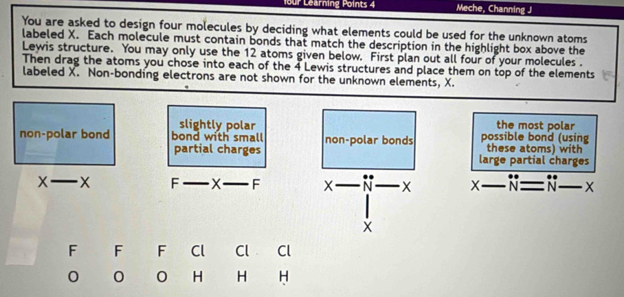 four Learning Points 4 Meche, Channing J
You are asked to design four molecules by deciding what elements could be used for the unknown atoms
labeled X. Each molecule must contain bonds that match the description in the highlight box above the
Lewis structure. You may only use the 12 atoms given below. First plan out all four of your molecules .
Then drag the atoms you chose into each of the 4 Lewis structures and place them on top of the elements
labeled X. Non-bonding electrons are not shown for the unknown elements, X.
slightly polar the most polar
non-polar bond bond with small non-polar bonds possible bond (using
partial charges these atoms) with
large partial charges
_ X
F _ x _ F x-N-x X_ 1 N=N-x _
- 
F F F Cl Cl Cl
0 0 H H H