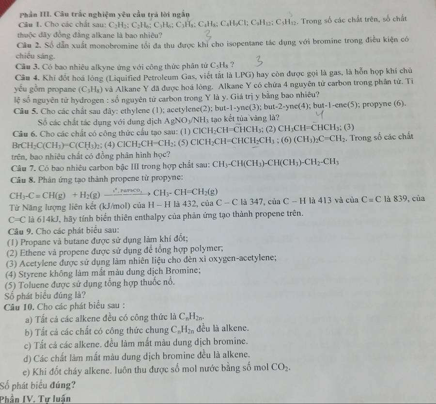 Phần III. Câu trắc nghiệm yêu cầu trả lời ngắn
Câu 1. Cho các chất sau: C_2H_2;C_2H_6;C_3H_6;C_3H_8;C_4H_8;C_4H_9Cl;C_9H_12;C_5H_12. Trong số các chất trên, số chất
thuộc đãy đồng đẳng alkane là bao nhiêu?
Câu 2. Số dẫn xuất monobromine tối đa thu được khi cho isopentane tác dụng với bromine trong điều kiện có
chiếu sáng.
Câu 3. Có bao nhiêu alkyne ứng với công thức phân tử C_5H_8 ?
Câu 4. Khí đổt hoá lỏng (Liquified Petroleum Gas, viết tắt là LPG) hay còn được gọi là gas, là hỗn họp khí chủ
yếu gồm propane (C_3H_8) và Alkane Y đã được hoá lỏng. Alkane Y có chứa 4 nguyên tử carbon trong phân tử. Ti
lệ số nguyên tử hydrogen : shat o o nguyên tử carbon trong Y là y. Giá trị y bằng bao nhiêu?
Câu 5. Cho các chất sau đây: ethylene (1); acetylene(2); but t-1-yne(3); but-2-yne(4); l but-1-ene(5); propyne (6).
Số các chất tác dụng với dung dịch AgNO_3/NH_3 tạo kết tủa vàng là?
Câu 6. Cho các chất có công thức cấu tạo sau: (1 ClCH_2CH=CHCH_3; (2) CH_3CH=CHCH_3;(3)
BrCH_2C(CH_3)=C(CH_3)_2; (4) ClCH_2CH=CH_2;(5) ClCH_2CH=CHCH_2CH_3;(6)(CH_3)_2C=CH_2. Trong số các chất
trên, bao nhiêu chất có đồng phân hình học?
Câu 7. Có bao nhiêu carbon bậc III trong hợp chất sau: CH_3-CH(CH_3)-CH(CH_3)-CH_2-CH_3
Cầu 8. Phản ứng tạo thành propene từ propyne:
CH_3-Cequiv CH(g)+H_2(g)xrightarrow i^*,Purveco,CH_3-CH=CH_2(g)
Từ Năng lượng liên kết (kJ/mol) của H - H là 432, của C-Cla347,ciaC-H la413va ciaCequiv C là 839, của
C=C là 614kJ, hãy tính biến thiên enthalpy của phản ứng tạo thành propene trên.
Câu 9. Cho các phát biểu sau:
(1) Propane và butane được sử dụng làm khí đốt;
(2) Ethene và propene được sử dụng để tổng hợp polymer;
(3) Acetylene được sử dụng làm nhiên liệu cho đèn xì oxygen-acetylene;
(4) Styrene không làm mất màu dung dịch Bromine;
(5) Toluene được sử dụng tổng hợp thuốc nổ.
Số phát biểu đúng là?
Câu 10. Cho các phát biểu sau :
a) Tất cả các alkene đều có công thức là C_nH_2n.
b) Tất cả các chất có công thức chung C_nH_2n đều là alkene.
c) Tất cả các alkene. đều làm mất màu dung dịch bromine.
d) Các chất làm mất màu dung dịch bromine đều là alkene.
e) Khi đốt cháy alkene. luôn thu được số mol nước bằng số mol CO_2.
Số phát biểu đúng?
Phần IV. Tự luấn