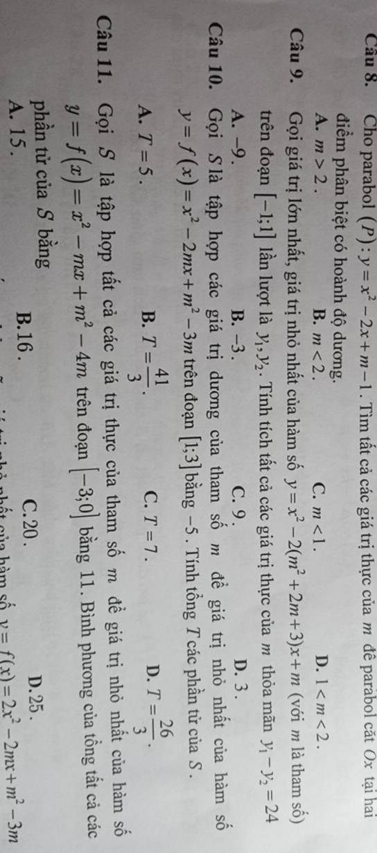 Cầu 8. Cho parabol (P): y=x^2-2x+m-1. Tìm tất cả các giá trị thực của m đê parabol căt Ox tại hai
điểm phân biệt có hoành độ dương.
D.
A. m>2. B. m<2</tex>. C. m<1</tex>. 1 . 
Câu 9. Gọi giá trị lớn nhất, giá trị nhỏ nhất của hàm số y=x^2-2(m^2+2m+3)x+m (với m là tham số)
trên đoạn [-1;1] lần lượt là y_1, y_2. Tính tích tất cả các giá trị thực của m thỏa mãn y_1-y_2=24
A. -9. B. -3. C. 9. D. 3.
Câu 10. Gọi Slà tập hợp các giá trị dương của tham số m đề giá trị nhỏ nhất của hàm số
y=f(x)=x^2-2mx+m^2-3m trên đoạn [1;3] bằng −5 . Tính tổng T các phần tử của S .
A. T=5. B. T= 41/3 . C. T=7. D. T= 26/3 . 
Câu 11. Gọi S là tập hợp tất cả các giá trị thực của tham số m đề giá trị nhỏ nhất của hàm số
y=f(x)=x^2-mx+m^2-4m trên đoạn [-3;0] bằng 11. Bình phương của tổng tất cả các
phần tử của S bằng
C. 20 .
A. 15. B. 16. D. 25.
ế t sủa hàm số v=f(x)=2x^2-2mx+m^2-3m