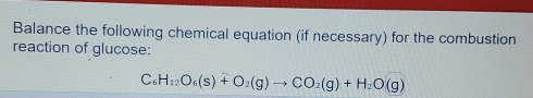 Balance the following chemical equation (if necessary) for the combustion 
reaction of glucose:
C_6H_12O_6(s)+O_2(g)to CO_2(g)+H_2O(g)