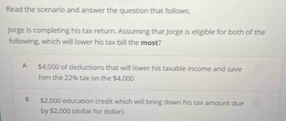 Read the scenario and answer the question that follows.
Jorge is completing his tax return. Assuming that Jorge is eligible for both of the
following, which will lower his tax bill the most?
A $4,000 of deductions that will lower his taxable income and save
him the 22% tax on the $4,000
B $2,000 education credit which will bring down his tax amount due
by $2,000 (dollar for dollar)