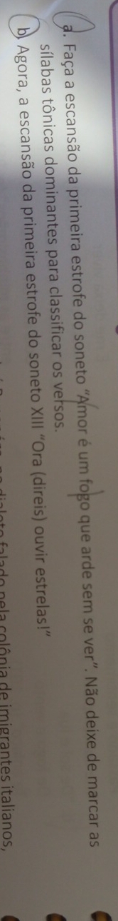 Faça a escansão da primeira estrofe do soneto “Amor é um fogo que arde sem se ver”. Não deixe de marcar as 
sílabas tônicas dominantes para classificar os versos. 
b. Agora, a escansão da primeira estrofe do soneto XIII “Ora (direis) ouvir estrelas!” 
o n e a colônia de imigrantes italianos.