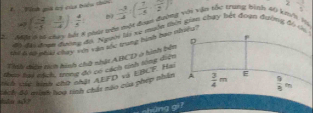 Tinh giả trị của biểu thức  (-3)/-4 :( 7/-5 · frac 2)
 3/5 
( (-2)/-5 ·  3/-4 )·  4/5 : b)
phút vên một đaợ đường với vận tốc trung bình 40 km/ Và
2. M0 
thi 6tử phải chay vớn vận tốc trung bình bao nhiều?
Tính điên nch hình chữ nhật ABCD ở hình bên
theo tai tách, trong đó có cách tính tông diện
tích cc hình chữ nhật AEFD và EBCF. Hai
dách Bộ minh hoạ tính chất nào của phép nhân
hán s4?
g