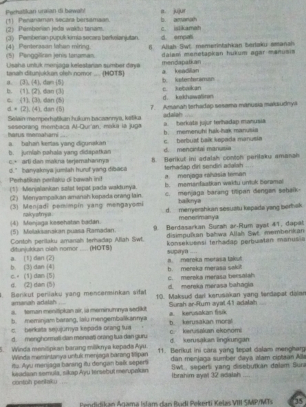 Perhatikan uraian di bewah! a. jujur
(1) Penanaman secara bersamaan. b. amanah
(2) Pemberian jeda waktu tanam. c. istikamah
(3) Pemberian pupuk kimia secara berkelanjutan. d. empati
(4) Penterasan lahan miring 6. Allah Swt. memerintahkan berlaku amanah
(5) Penggiliran jenis tanaman. dalam menetapkan hukum agar manusia
Usaha unluk menjaga kelestarian sumber daya mendapatkan
tanah dilunjukkan oleh nomor .... (HOTS) a keadilan
a. (3), (4), dan (5) b. ketenteraman
b. (1), (2), dan (3) c. kebaikan
c. (1), (3), dan (5) d. kekhawatiran
d. = (2), (4), dan (5) 7. Amanah terhadap sesama manusia maksudnya
Selain memperhatikan hukum bacaannya, ketika adailah
seseorang membaca Al-Qur'an, maka la juga a. berkata jujur terhadap manusia
harus memahami b. memenuhi hak-hak manusia
a. bahan kerlas yang digunakan c. berbuat baik kepada manusia
b. jumiah pahala yang didapatkan d. mencintai manusia
c.• arti dan makna terjemahannya 8. Berikut ini adalah contoh perilaku amanah
d.* banyaknya jumlah huruf yang dibaca terhadap diri sendiri adalah
Perhatikan perilaku di bawah ini! a. menjaga rahasia teman
(1) Menjalankan salat tepat pada waktunya. b. memanfaatkan waktu untuk beramal
(2) Menyampalkan amanah kepada orang lain. c. menjaga barang titipan dengan sebalk-
(3) Menjadi pemimpín yang mengayomi baiknya
rakyatnya. d. menyerahkan sesuatu kepada yang berhak
(4) Menjaga kesehatan badan. menerimanya
(5) Melaksanakan puasa Ramadan. 9. Berdasarkan Surah ar-Rum ayat 41, dapat
Contoh perilaku amanah terhadap Allah Swt. disimpulkan bahwa Allah Swt. memberikan
ditunjukkan oleh nomor .... (HOTS) konsekuensi terhadap perbuatan manusia
supaya ....
a. (1) dan (2) a. mereka merasa takut
b. (3) dan (4) b. mereka merasa sakit
c. ⋅ (1) dan (5) c. mereka merasa bersalah
d. (2) dan (5) d. mereka merasa bahagia
Berikut perilaku yang mencerminkan sifat 10. Maksud dari kerusakan yang terdapat dalan
amanah adalah , 
a. teman menitipkan air, ia meminumnya sedikit Surah ar-Rum ayat 41 adalah
b. meminjam barang, lalu mengembalikannya a. kerusakan fisik
c. berkata sejujumya kepada orang tua c. kerusakan ekonomi b. kerusakan mora
d. menghormati dan menaati orang tua dan guru d. kerusakan lingkungan
5. Winda menitipkan barang miliknya kepada Ayu. 11. Berikut ini cara yang tepat dalam mengharg
Winda memintanya untuk menjaga barang titipan dan menjaga sumber daya alam ciptaan Alla
itu. Ayu menjaga barang itu dengan baik seperti
keadaan semula, sikap Ayu tersebut merupakan SwL., seperti yang disebutkan dalam Sur
contoh perilaku .... Ibrahim ayat 32 adalah_
Pendidikan Agama Islam dan Budi Pekerti Kelas VIII SMP/MTs 35