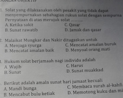 Solat yang dilaksanakan oleh pesakit yang tidak dapat
menyempurnakan sebahagian rukun solat dengan sempurna
Pernyataan di atas merujuk solat_
A. Ketika sakit C. Qasar
B. Sunat rawatib D. Jamak dan qasar
2. Malaikat Mungkar dan Nakir ditugaskan untuk
A. Menjaga syurga C. Mencatat amalan buruk
B. Mencatat amalan baik D. Menyoal orang mati
8. Hukum solat berjamaah nagi individu adalah
A. Wajib C. Harus
B. Sunat D. Sunat muakkad
. Berikut adalah amaln sunat hari jumaat kecuali
A. Mandi bunga C. Membaca surah al-kahfi
B. Mencabut bulu ketiak D. Memotong kuku dan mi