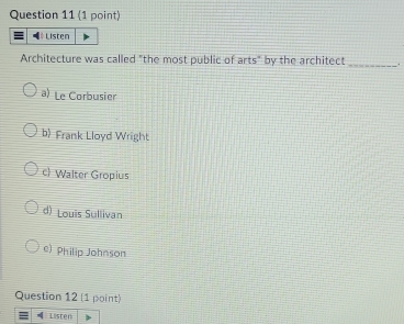 Listen
Architecture was called "the most public of arts" by the architect _.
a) Le Corbusier
b Frank Lloyd Wright
c Walter Gropius
d) Louis Sullivan
e) Philip Johnson
Question 12 (1 point)
= Lister