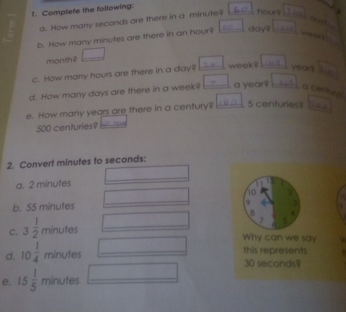 Complete the following: 
a. How many seconds are there in a minute? , hours
do y 
b. How many minutes are there in an hour? I, days weel
monthê
c. How many hours are there in a day? week? years
d. How many days are there in a week? , a year? a centure 
e. How many years are there in a century? , 5 centuries?
500 centuries?  
2. Convert minutes to seconds : 
a. 2 minutes
_ 
_
10 2
b. 55 minutes 9 
8 4
7 5 
C. 3 1/2  minutes _ 
Why can we say 
d. 10 1/4  minutes _this represents
30 seconds? 
e. 15 1/5  minutes _