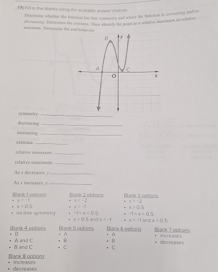 Fill in the blanks using the available answer choices.
Determine whether the function has line symmetry and where the function is incrensing and/or
decreaxing. Determine the extrema. Then identify the point as a relative maximan or relative
minimn. Determine the end behavior.
symmetry_
decreasing:_
increasing:_
extrema_
relative minimum:_
relative maximum:_
As x decreases, y _
As x increases, y _
Blank 1 options Blank 2 options Blank 3 options
x=-1 x x>-2
x=0.5 x>-1 x>0.5
no line symmetry -1 -1
x>0.5 and x . x and x>0.5
Blank 4 options Blank 5 options Blank 6 options Blank 7 options
B A A increases
A and C B B decreases
B and C C C
Blank 8 options
increases
decreases