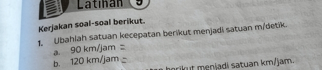 Latıhan 
Kerjakan soal-soal berikut. 
1. Ubahlah satuan kecepatan berikut menjadi satuan m/detik. 
a. 90km/ja m
b. 120 m/ jam
horikut menjadi satuan km/jam.