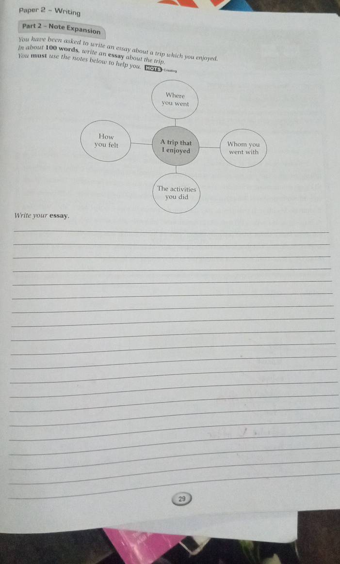 Paper 2 - Writing 
Part 2 - Note Expansion 
You have been asked to write an essay about a trip which you enjoyed. 
In about 100 words, write an essay about the trip 
You must use the notes below to help you. Ho u _ 
Write your essa 
_ 
_ 
_ 
_ 
_ 
_ 
_ 
_ 
_ 
_ 
_ 
_ 
_ 
_ 
_ 
_ 
_ 
_ 
_ 
_ 
29