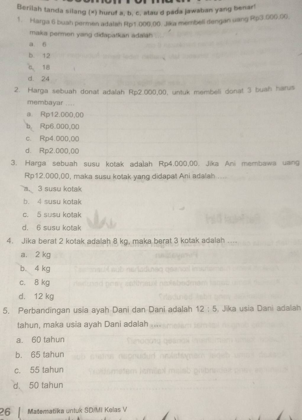 Berilah tanda silang (×) huruf a, b, c, atau d pada jawaban yang benar!
1. Harga 6 buah permen adalah Rp1.000,00. Jika membell dengan uang Rp3.000.00.
maka permen yang didapatkan adalah
a. 6
b. 12
C. 18
d. 24
2. Harga sebuah donat adalah Rp2.000,00, untuk membeli donat 3 buah harus
membayar ....
a. Rp12.000,00
b. Rp6.000,00
c. Rp4.000,00
d. Rp2.000,00
3. Harga sebuah susu kotak adalah Rp4.000,00. Jika Ani membawa uang
Rp12.000,00, maka susu kotak yang didapat Ani adalah ....
a. 3 susu kotak
b. 4 susu kotak
c. 5 susu kotak
d. 6 susu kotak
4. Jika berat 2 kotak adalah 8 kg, maka berat 3 kotak adalah ....
a. 2 kg
b. 4 kg
c. 8 kg
d. 12 kg
5. Perbandingan usia ayah Dani dan Dani adalah 12:5. Jika usia Dani adalah
tahun, maka usia ayah Dani adalah
a. 60 tahun
b. 65 tahun
c. 55 tahun
d. 50 tahun
26 Matematika untuk SD/MI Kelas V