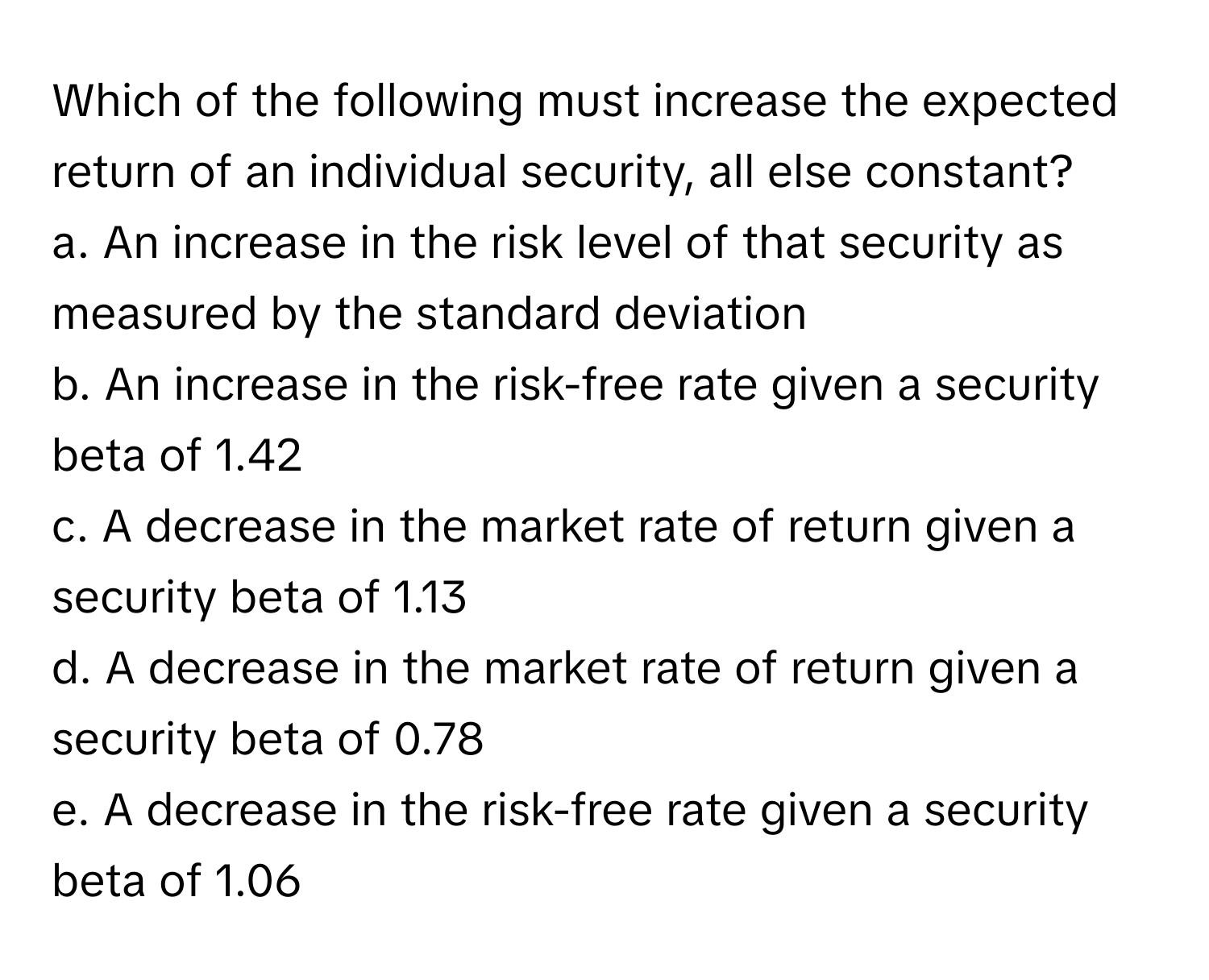 Which of the following must increase the expected return of an individual security, all else constant?

a. An increase in the risk level of that security as measured by the standard deviation
b. An increase in the risk-free rate given a security beta of 1.42
c. A decrease in the market rate of return given a security beta of 1.13
d. A decrease in the market rate of return given a security beta of 0.78
e. A decrease in the risk-free rate given a security beta of 1.06