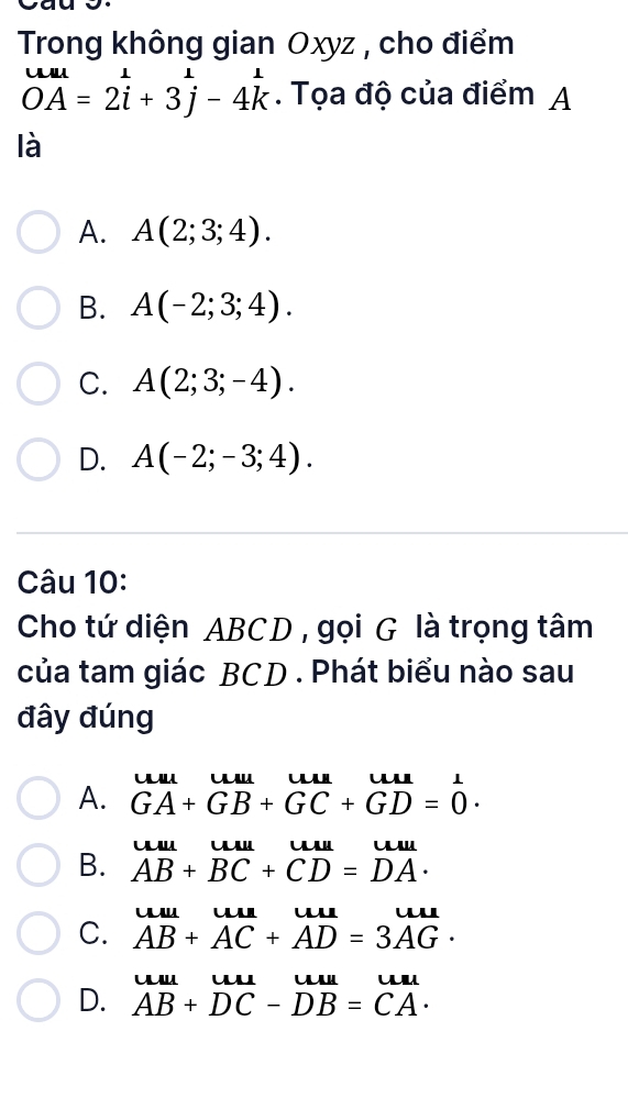 Trong không gian Oxyz , cho điểm
overline OAOA=2beginarrayr 1 iendarray +3beginarrayr 1 jendarray -4beginarrayr 1 kendarray. Tọa độ của điểm A
là
A. A(2;3;4).
B. A(-2;3;4).
C. A(2;3;-4).
D. A(-2;-3;4). 
Câu 10:
Cho tứ diện ABCD , gọi G là trọng tâm
của tam giác BCD. Phát biểu nào sau
đây đúng
A. beginarrayr uuluuuuuun&uu=0=1 GA+GB+GC+GD=0endarray.
B. beginarrayr uuuuuuuuuuuuuuuuu
C. AB+AC+AD=3AG· u w 
u u u
D. AB+DC-DB=CA·