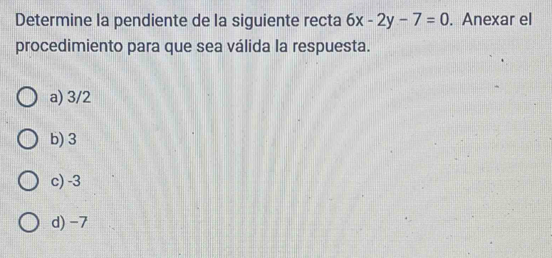 Determine la pendiente de la siguiente recta 6x-2y-7=0. Anexar el
procedimiento para que sea válida la respuesta.
a) 3/2
b) 3
c) -3
d) -7