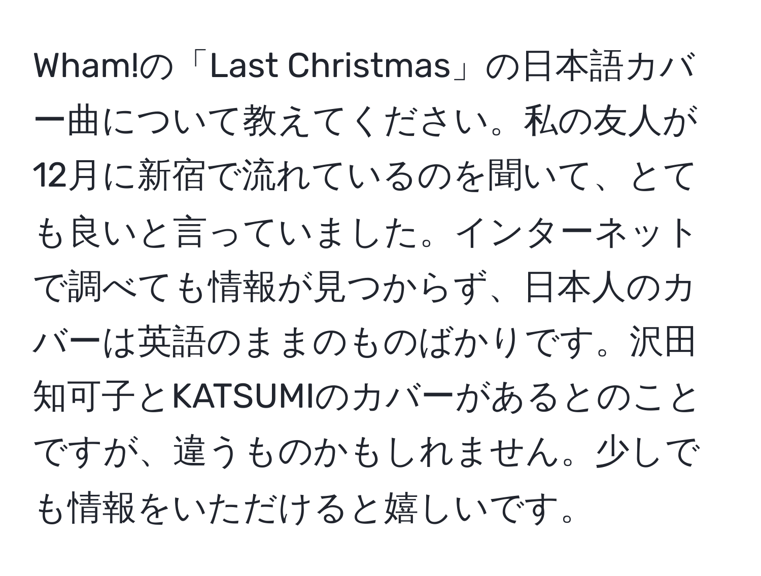 Wham!の「Last Christmas」の日本語カバー曲について教えてください。私の友人が12月に新宿で流れているのを聞いて、とても良いと言っていました。インターネットで調べても情報が見つからず、日本人のカバーは英語のままのものばかりです。沢田知可子とKATSUMIのカバーがあるとのことですが、違うものかもしれません。少しでも情報をいただけると嬉しいです。