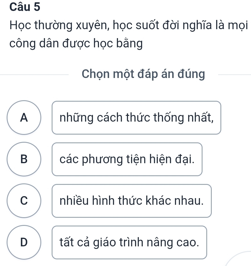 Học thường xuyên, học suốt đời nghĩa là mọi
công dân được học bằng
Chọn một đáp án đúng
A những cách thức thống nhất,
B các phương tiện hiện đại.
C nhiều hình thức khác nhau.
D tất cả giáo trình nâng cao.