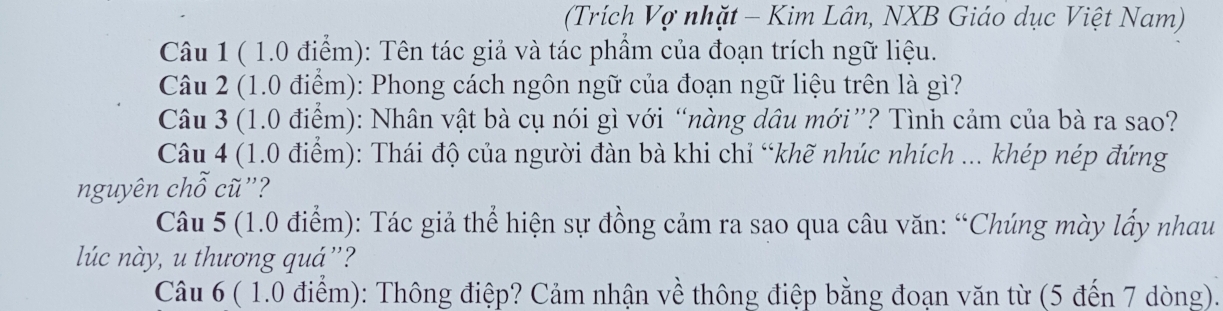 (Trích Vợ nhặt - Kim Lân, NXB Giáo dục Việt Nam) 
Câu 1 ( 1.0 điểm): Tên tác giả và tác phẩm của đoạn trích ngữ liệu. 
Câu 2 (1.0 điểm): Phong cách ngôn ngữ của đoạn ngữ liệu trên là gì? 
Câu 3 (1.0 điểm): Nhân vật bà cụ nói gì với “nàng dâu mới”? Tình cảm của bà ra sao? 
Câu 4 (1.0 điểm): Thái độ của người đàn bà khi chỉ “khẽ nhúc nhích ... khép nép đứng 
nguyên chỗ cũ''? 
Câu 5 (1.0 điểm): Tác giả thể hiện sự đồng cảm ra sao qua câu văn: “Chúng mày lấy nhau 
lúc này, u thương quá”? 
Câu 6 ( 1.0 điểm): Thông điệp? Cảm nhận về thông điệp bằng đoạn văn từ (5 đến 7 dòng).