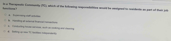 In a Therapeutic Community (TC), which of the following responsibilities would be assigned to residents as part of their job
functions?
a. Supervising staff activities
b. Handling all external financial transactions
c. Conducting house services, such as cooking and cleaning
d. Setting up new TC facilities independently