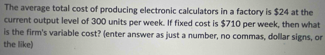 The average total cost of producing electronic calculators in a factory is $24 at the 
current output level of 300 units per week. If fixed cost is $710 per week, then what 
is the firm's variable cost? (enter answer as just a number, no commas, dollar signs, or 
the like)