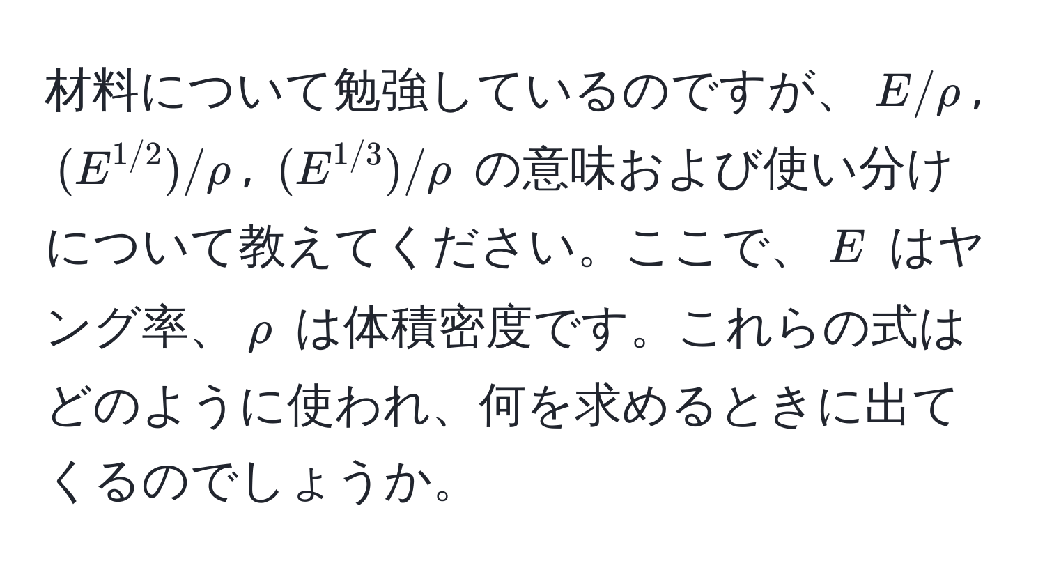 材料について勉強しているのですが、$E/rho$, $(E^(1/2))/rho$, $(E^(1/3))/rho$ の意味および使い分けについて教えてください。ここで、$E$ はヤング率、$rho$ は体積密度です。これらの式はどのように使われ、何を求めるときに出てくるのでしょうか。