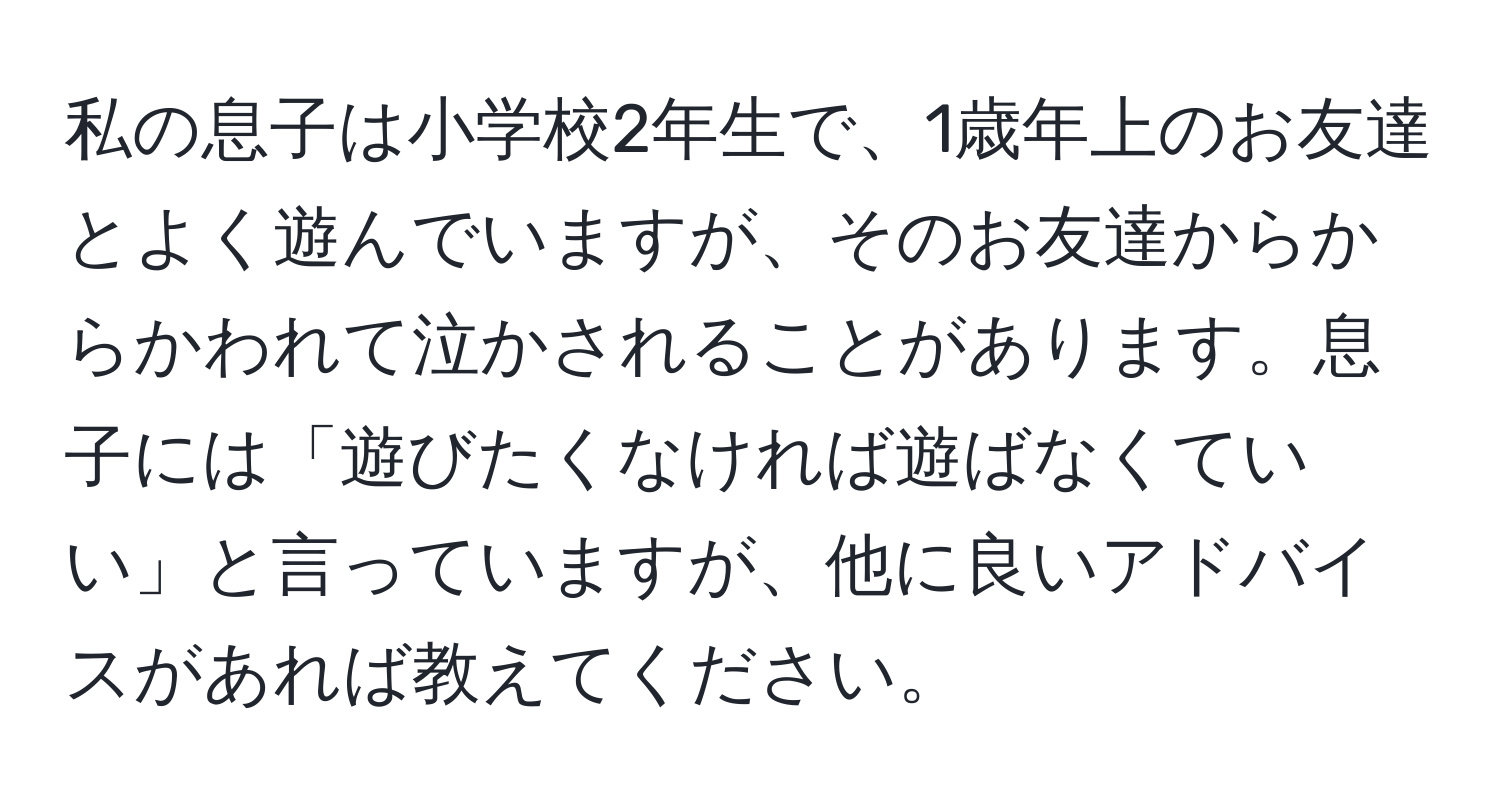 私の息子は小学校2年生で、1歳年上のお友達とよく遊んでいますが、そのお友達からからかわれて泣かされることがあります。息子には「遊びたくなければ遊ばなくていい」と言っていますが、他に良いアドバイスがあれば教えてください。