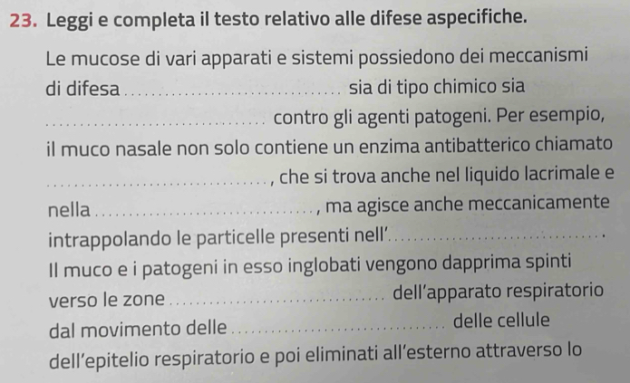 Leggi e completa il testo relativo alle difese aspecifiche. 
Le mucose di vari apparati e sistemi possiedono dei meccanismi 
di difesa _sia di tipo chimico sia 
_contro gli agenti patogeni. Per esempio, 
il muco nasale non solo contiene un enzima antibatterico chiamato 
_che si trova anche nel liquido lacrimale e 
nella _, ma agisce anche meccanicamente 
intrappolando le particelle presenti nell’._ 
Il muco e i patogeni in esso inglobati vengono dapprima spinti 
verso le zone _dell’apparato respiratorio 
dal movimento delle _delle cellule 
dell’epitelio respiratorio e poi eliminati all’esterno attraverso lo