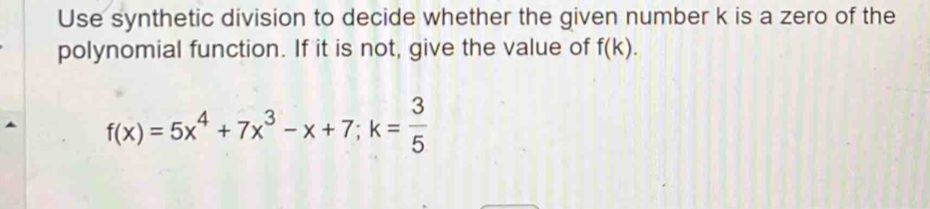 Use synthetic division to decide whether the given number k is a zero of the 
polynomial function. If it is not, give the value of f(k).
f(x)=5x^4+7x^3-x+7; k= 3/5 