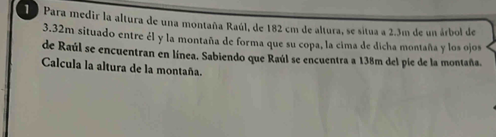 1 9 Para medir la altura de una montaña Raúl, de 182 cm de altura, se situa a 2.3m de un árbol de
3.32m situado entre él y la montaña de forma que su copa, la cima de dicha montaña y los ojos 
de Raúl se encuentran en línea. Sabiendo que Raúl se encuentra a 138m del píe de la montaña. 
Calcula la altura de la montaña.