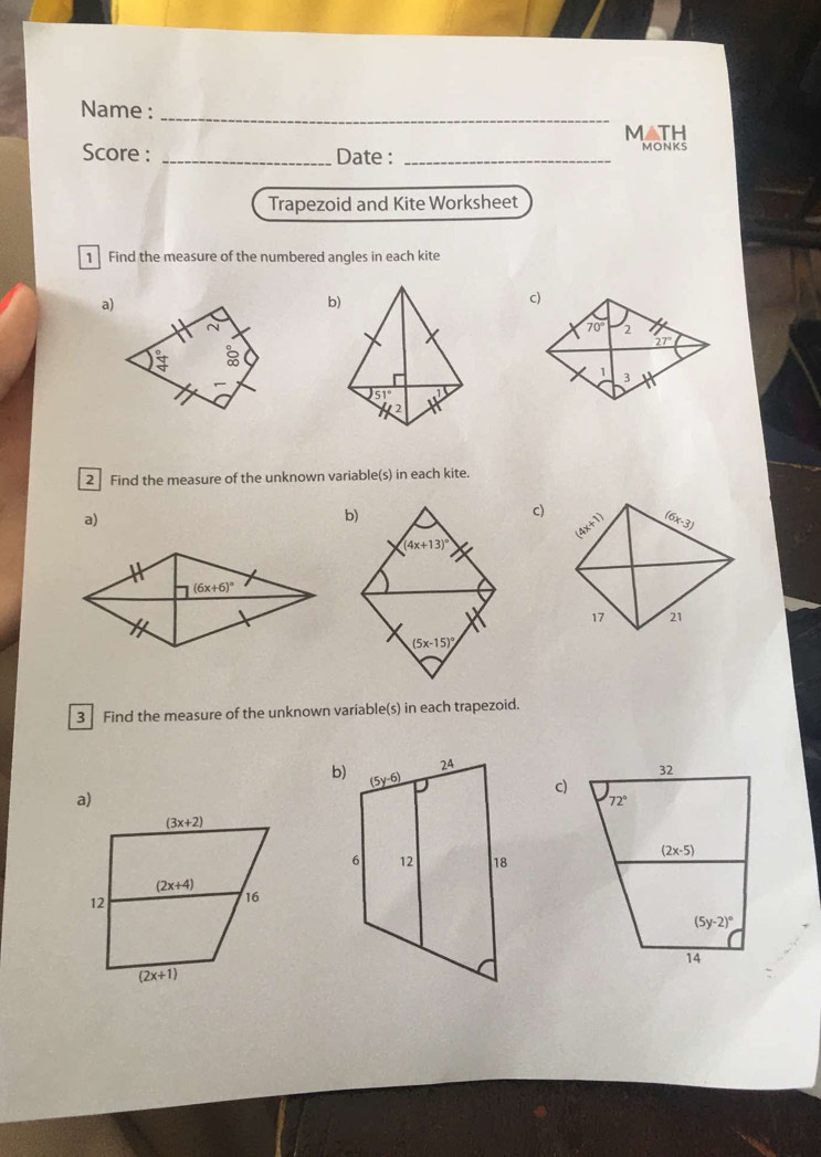 Name :_
MATH
Score : _Date : _MONKS
Trapezoid and Kite Worksheet
1 Find the measure of the numbered angles in each kite
a)
2 Find the measure of the unknown variable(s) in each kite.
a)
b)
c) (6x-3)
(a+x)
(4x+13)^circ 
17 21
(5x-15)^circ 
3 Find the measure of the unknown variable(s) in each trapezoid.
b)
c)
a)