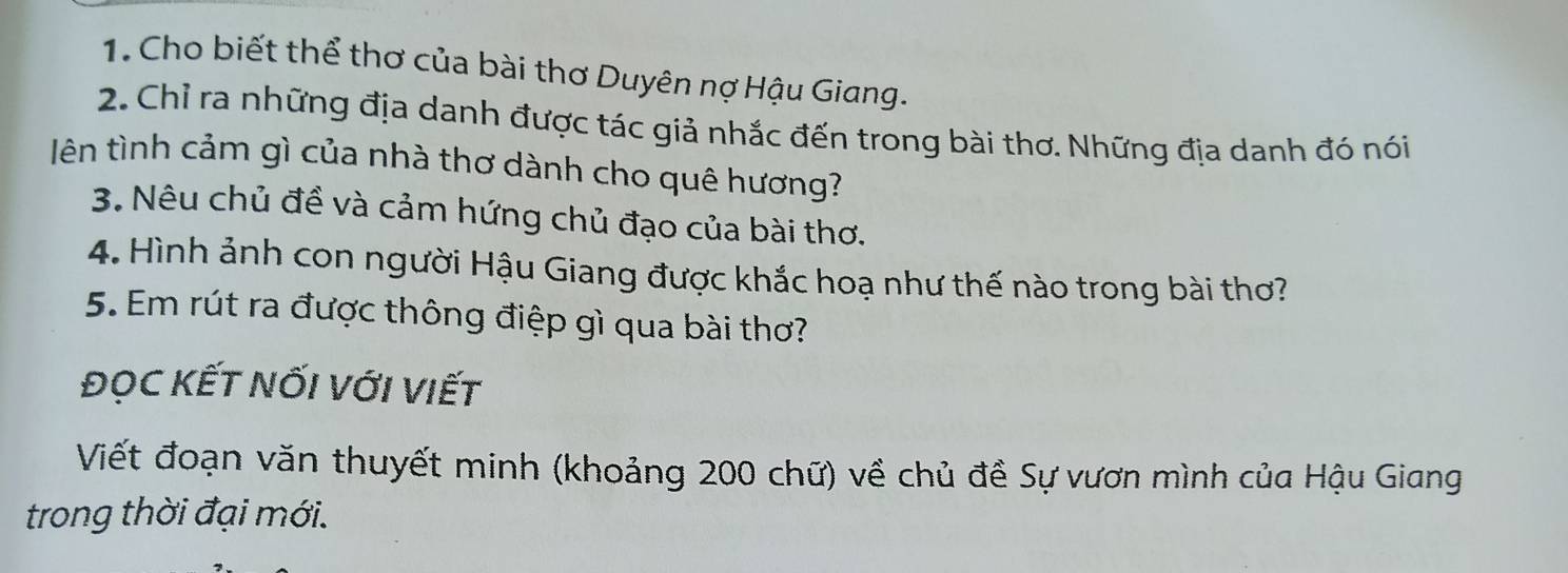 Cho biết thể thơ của bài thơ Duyên nợ Hậu Giang. 
2. Chỉ ra những địa danh được tác giả nhắc đến trong bài thơ. Những địa danh đó nói 
Ilên tình cảm gì của nhà thơ dành cho quê hương? 
3. Nêu chủ đề và cảm hứng chủ đạo của bài thơ. 
4. Hình ảnh con người Hậu Giang được khắc hoạ như thế nào trong bài thơ? 
5. Em rút ra được thông điệp gì qua bài thơ? 
ĐỌC KẾT NốI VớI VIết 
Viết đoạn văn thuyết minh (khoảng 200 chữ) về chủ đề Sự vươn mình của Hậu Giang 
trong thời đại mới.