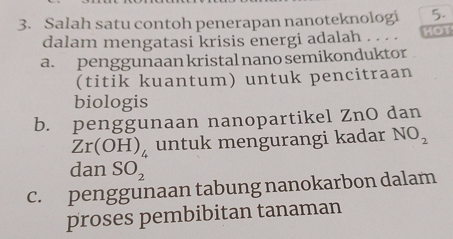 Salah satu contoh penerapan nanoteknologi 5.
dalam mengatasi krisis energi adalah . . . . HOT
a. penggunaan kristal nano semikonduktor
(titik kuantum) untuk pencitraan
biologis
b. penggunaan nanopartikel ZnO dan
Zr(OH)_4 untuk mengurangi kadar NO_2
dan SO_2
c. penggunaan tabung nanokarbon dalam
proses pembibitan tanaman