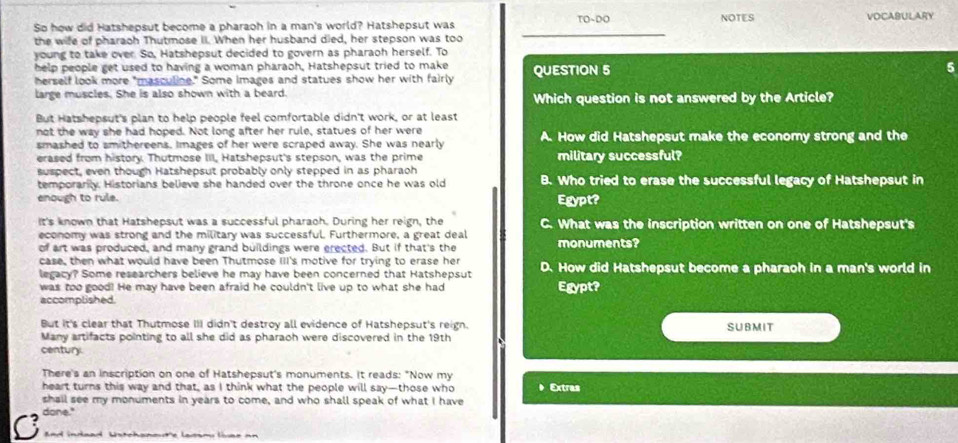 TO~DO
So how did Hatshepsut become a pharaoh in a man's world? Hatshepsut was NOTES VOCABULARY
the wife of pharaoh Thutmose II. When her husband died, her stepson was too
young to take over. So, Hatshepsut decided to govern as pharaoh herself. To
help people get used to having a woman pharaoh, Hatshepsut tried to make QUESTION 5 5
herself look more "masculine." Some images and statues show her with fairly
large muscles. She is also shown with a beard. Which question is not answered by the Article?
But Hatshepsut's plan to help people feel comfortable didn't work, or at least
not the way she had hoped. Not long after her rule, statues of her were
smashed to smithereens. Images of her were scraped away. She was nearly A. How did Hatshepsut make the economy strong and the
erased from history. Thutmose III, Hatshepsut's stepson, was the prime military successful?
suspect, even though Hatshepsut probably only stepped in as pharaoh
temporarily. Historians believe she handed over the throne once he was old B. Who tried to erase the successful legacy of Hatshepsut in
enough to rule. Egypt?
It's known that Hatshepsut was a successful pharaoh. During her reign, the C. What was the inscription written on one of Hatshepsut's
economy was strong and the military was successful. Furthermore, a great deal monuments?
of art was produced, and many grand buildings were erected. But if that's the
case, then what would have been Thutmose III's motive for trying to erase her
legacy? Some researchers believe he may have been concerned that Hatshepsut D. How did Hatshepsut become a pharaoh in a man's world in
was too good! He may have been afraid he couldn't live up to what she had Egypt?
accomplished.
But It's clear that Thutmose III didn't destroy all evidence of Hatshepsut's reign. SUBMIT
Many artifacts pointing to all she did as pharaoh were discovered in the 19th
century
There's an inscription on one of Hatshepsut's monuments. It reads: "Now my
heart turns this way and that, as I think what the people will say—those who  Extras
shall see my monuments in years to come, and who shall speak of what I have
done."
C and indead Watchanoute lansm