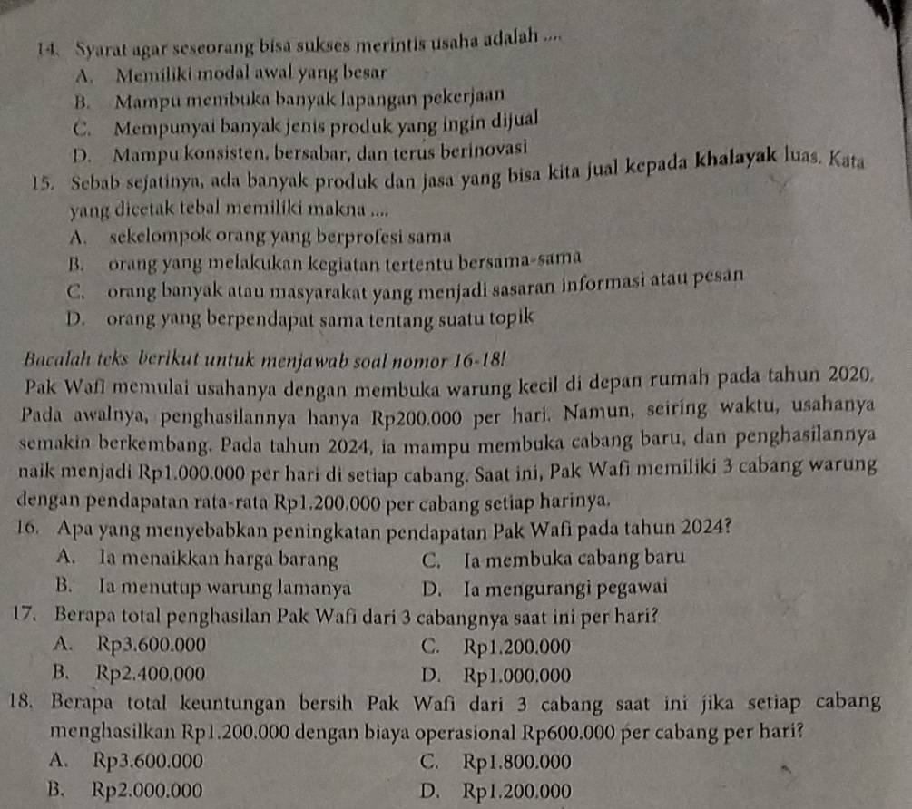 Syarat agar seseorang bisa sukses merintis usaha adalah ....
A. Memiliki modal awal yang besar
B. Mampu membuka banyak lapangan pekerjaan
C. Mempunyai banyak jenis produk yang ingin dijual
D. Mampu konsisten, bersabar, dan terus berinovasi
15. Sebab sejatinya, ada banyak produk dan jasa yang bisa kita jual kepada khalayak luas. Kata
yang dicetak tebal memiliki makna ....
A. sekelompok orang yang berprofesi sama
B. orang yang melakukan kegiatan tertentu bersama-sama
C. orang banyak atau masyarakat yang menjadi sasaran informasi atau pesan
D. orang yang berpendapat sama tentang suatu topik
Bacalah teks berikut untuk menjawab soal nomor 16-18
Pak Wafī memulai usahanya dengan membuka warung kecil di depan rumah pada tahun 2020.
Pada awalnya, penghasilannya hanya Rp200.000 per hari. Namun, seiring waktu, usahanya
semakin berkembang. Pada tahun 2024, ia mampu membuka cabang baru, dan penghasilannya
naik menjadi Rp1.000.000 per hari di setiap cabang. Saat ini, Pak Wafi memiliki 3 cabang warung
dengan pendapatan rata-rata Rp1.200.000 per cabang setiap harinya.
16. Apa yang menyebabkan peningkatan pendapatan Pak Wafi pada tahun 2024?
A. Ia menaikkan harga barang C. Ia membuka cabang baru
B. Ia menutup warung lamanya D. Ia mengurangi pegawai
17. Berapa total penghasilan Pak Wafi dari 3 cabangnya saat ini per hari?
A. Rp3.600.000 C. Rp1.200.000
B. Rp2.400.000 D. Rp1.000.000
18. Berapa total keuntungan bersih Pak Wafi dari 3 cabang saat ini jika setiap cabang
menghasilkan Rp1.200.000 dengan biaya operasional Rp600.000 per cabang per hari?
A. Rp3.600.000 C. Rp1.800.000
B. Rp2.000.000 D. Rp1.200.000