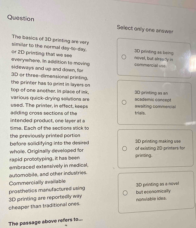 Question Select only one answer
The basics of 3D printing are very
similar to the normal day -to- day, 3D printing as being
or 2D printing that we see novel, but already in
everywhere. In addition to moving commercial use.
sideways and up and down, for
3D or three-dimensional printing,
the printer has to print in layers on
top of one another. In place of ink, 3D printing as an
various quick-drying solutions are academic concept
used. The printer, in effect, keeps awaiting commercial
adding cross sections of the trials.
intended product, one layer at a
time. Each of the sections stick to
the previously printed portion
before solidifying into the desired 3D printing making use
whole. Originally developed for of existing 2D printers for
rapid prototyping, it has been printing.
embraced extensively in medical,
automobile, and other industries.
Commercially available
prosthetics manufactured using 3D printing as a novel
3D printing are reportedly way but economically
cheaper than traditional ones. nonviable idea.
The passage above refers to...