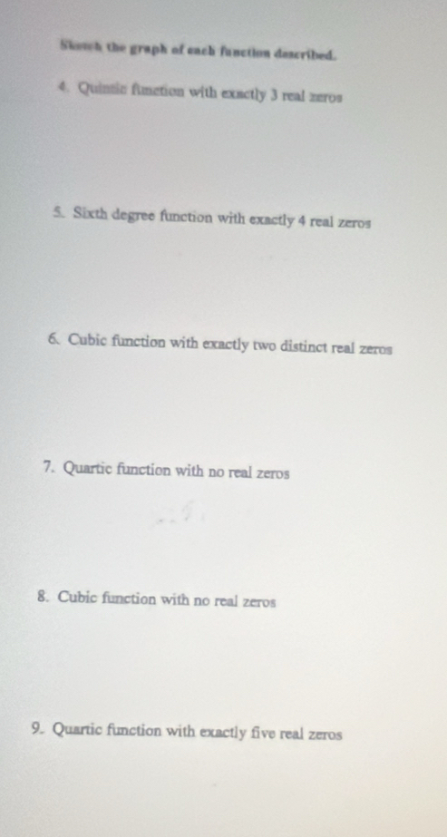 Sketch the graph of each function described. 
4. Quinsic function with exactly 3 real zeros 
5. Sixth degree function with exactly 4 real zeros 
6、 Cubic function with exactly two distinct real zeros 
7. Quartic function with no real zeros 
8. Cubic function with no real zeros 
9. Quartic function with exactly five real zeros