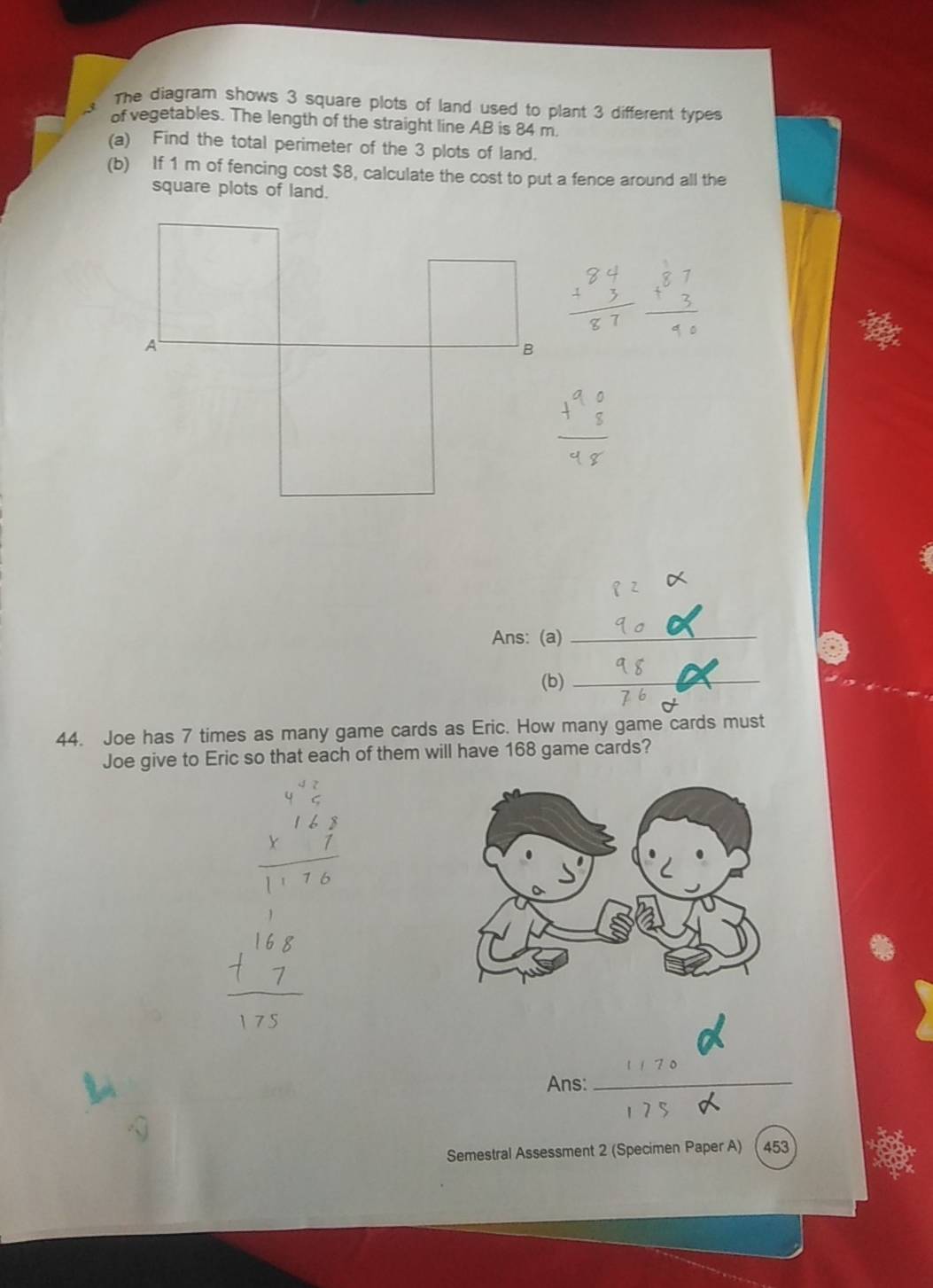 The diagram shows 3 square plots of land used to plant 3 different types 
of vegetables. The length of the straight line AB is 84 m. 
(a) Find the total perimeter of the 3 plots of land. 
(b) If 1 m of fencing cost $8, calculate the cost to put a fence around all the 
square plots of land. 
q 2 
Ans: (a)_ 
(b) _ _  _ 
44. Joe has 7 times as many game cards as Eric. How many game cards must 
Joe give to Eric so that each of them will have 168 game cards? 
Ans:_ 
Semestral Assessment 2 (Specimen Paper A) 453