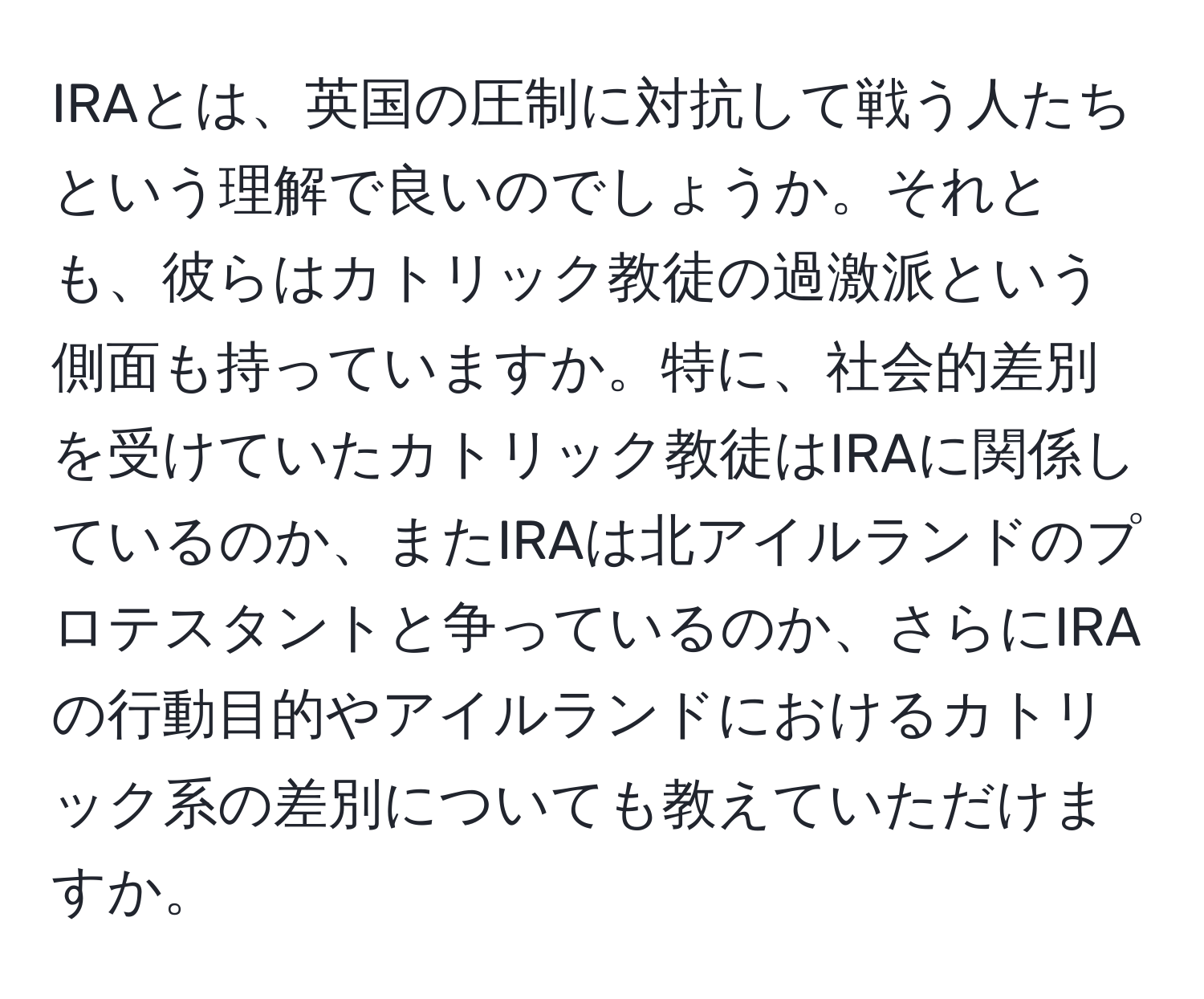 IRAとは、英国の圧制に対抗して戦う人たちという理解で良いのでしょうか。それとも、彼らはカトリック教徒の過激派という側面も持っていますか。特に、社会的差別を受けていたカトリック教徒はIRAに関係しているのか、またIRAは北アイルランドのプロテスタントと争っているのか、さらにIRAの行動目的やアイルランドにおけるカトリック系の差別についても教えていただけますか。