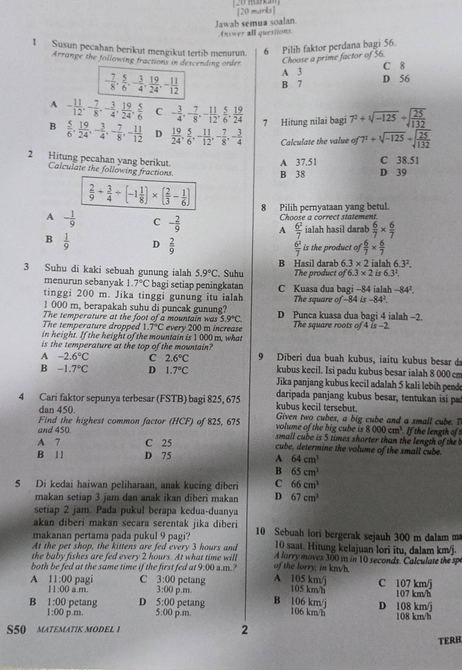 markam 
[20 marks]
Jawab semua soalan.
Answer all questions
1 Susun pecahan berikut mengikut tertib menurun. 6 Pilih faktor perdana bagi 56.
Arrange the following fractions in descending order Choose a prime factor of 56.
C 8
A 3
- 7/8 , 5/6 ,- 3/4 , 19/24 ,- 11/12  B 7 D 56
A - 11/12 ,- 7/8 ,- 3/4 , 19/24 , 5/6  C - 3/4 ,- 7/8 ,- 11/12 , 5/6 , 19/24  7 Hitung nilai bagi 7^2+sqrt[3](-125)/ sqrt(frac 25)132
B  5/6 , 19/24 ,- 3/4 ,- 7/8 ,- 11/12  D  19/24 , 5/6 ,- 11/12 ,- 7/8 ,- 3/4  Calculate the value of 7^2+sqrt[3](-125)+sqrt(frac 25)132
2 Hitung pecahan yang berikut.
A 37.51 C 38.51
Calculate the following fractions.
B 38 D 39
 2/9 + 3/4 / (-1 1/8 )* ( 2/3 - 1/6 )
8 Pilih pernyataan yang betul.
A - 1/9 
C - 2/9 
Choose a correct statement.
A  6^2/7  ialah hasil darab  6/7 *  6/7 
B  1/9 
D  2/9 
 6^2/7  is the product of  6/7 *  6/7 
B Hasil darab 6.3* 2 ialah 6.3^2.
3 Suhu di kaki sebuah gunung ialah 5.9°C. Suhu The product of 6.3* 2 is 6.3^2.
menurun sebanyak 1.7°C bagi setiap peningkatan C Kuasa dua bagi -84 ialah -84^2.
tinggi 200 m. Jika tinggi gunung itu ialah The square of-84 is -84^2.
1 000 m, berapakah suhu di puncak gunung?
The temperature at the foot of a mountain was 5.9°C. D Punca kuasa dua bagi 4 ialah -2.
The temperature dropped 1.7°C every 200 m increase The square roots of 4 is -2.
in height. If the height of the mountain is 1 000 m, what
is the temperature at the top of the mountain?
A -2.6°C
C 2.6°C
9 Diberi dua buah kubus, iaitu kubus besar da
B -1.7°C
D 1.7°C kubus kecil. Isi padu kubus besar ialah 8 000 cm
Jika panjang kubus kecil adalah 5 kali lebih pende
daripada panjang kubus besar, tentukan isi pad
4 Cari faktor sepunya terbesar (FSTB) bagi 825, 675 kubus kecil tersebut.
dan 450. Given two cubes, a big cube and a small cube. T
Find the highest common factor (HCF) of 825, 675 volume of the big cube is 8000cm^3 If the length of t
and 450. small cube is 5 times shorter than the length of the b
A 7 C 25 cube, determine the volume of the small cube.
B 11 D 75
A 64cm^3
B 65cm^3
5 Di kedai haiwan peliharaan, anak kucing diberi C 66cm^3
makan setiap 3 jam dan anak ikan diberi makan D 67cm^3
setiap 2 jam. Pada pukul berapa kedua-duanya
akan diberi makan secara serentak jika diberi 10 Sebuah lori bergerak sejauh 300 m dalam m
makanan pertama pada pukul 9 pagi?
At the pet shop, the kittens are fed every 3 hours and 10 saat. Hitung kelajuan lori itu, dalam km/j.
the baby fishes are fed every 2 hours. At what time will A lorry moves 300 m in 10 seconds. Calculate the spe
both be fed at the same time if the first fed at 9:00 a.m.? of the lorry, in km/h.
A 105 km/j
A 11:00 pagi C 3:00 petang 105 km/h C 107 km/j
11:00 a.m. 3:00 p.m. 107 km/h
B 106 km/j
B 1:00 petang D 5:00 petang D 108 km/j
106 km/h
1:00 p.m. 5:00 p.m. 108 km/h
S50 MATEMATIK MODEL 1 2
TERH