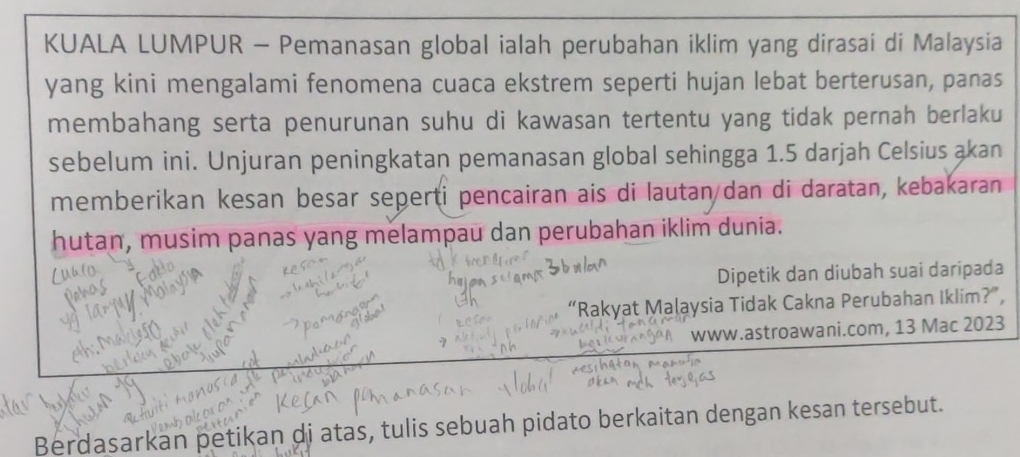 KUALA LUMPUR - Pemanasan global ialah perubahan iklim yang dirasai di Malaysia 
yang kini mengalami fenomena cuaca ekstrem seperti hujan lebat berterusan, panas 
membahang serta penurunan suhu di kawasan tertentu yang tidak pernah berlaku 
sebelum ini. Unjuran peningkatan pemanasan global sehingga 1.5 darjah Celsius akan 
memberikan kesan besar seperti pencairan ais di lautan dan di daratan, kebakaran 
hutan, musim panas yang melampau dan perubahan iklim dunia. 
Dipetik dan diubah suai daripada 
“Rakyat Malaysia Tidak Cakna Perubahan Iklim?”, 
www.astroawani.com, 13 Mac 2023 
Berdasarkan petikan di atas, tulis sebuah pidato berkaitan dengan kesan tersebut.