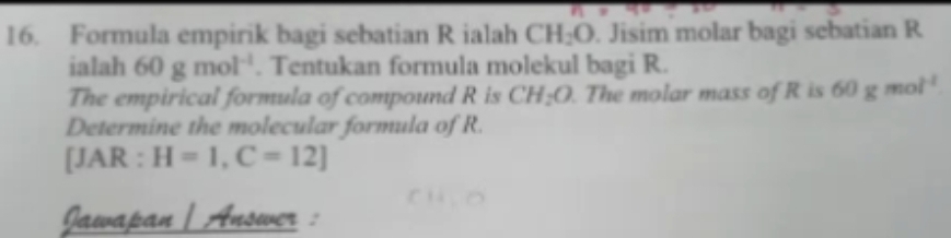 Formula empirik bagi sebatian R ialah CH_2O. Jisim molar bagi sebatian R
ialah 60gmol^(-1). Tentukan formula molekul bagi R. 
The empirical formula of compound R is CH_2O. The molar mass of R is 60 g mol^(-1)
Determine the molecular formula of R. 
[JAR : H=1, C=12]
Jawapan| Answer :