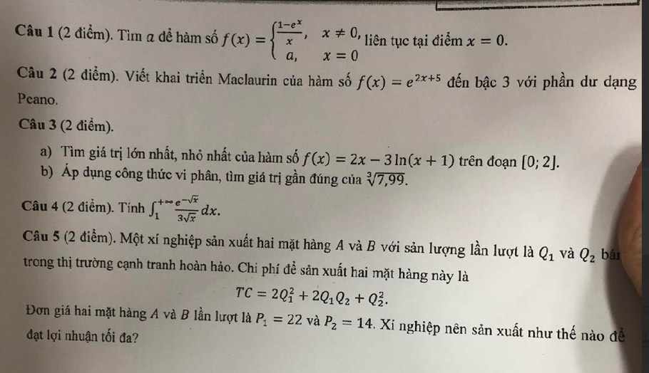 Tìm 2 để hàm số f(x)=beginarrayl  (1-e^x)/x ,x!= 0, a,x=0endarray. liên tục tại điểm x=0. 
Câu 2 (2 điểm). Viết khai triển Maclaurin của hàm số f(x)=e^(2x+5) đến bậc 3 với phần dư dạng 
Peano. 
Câu 3 (2 điểm). 
a) Tìm giá trị lớn nhất, nhỏ nhất của hàm số f(x)=2x-3ln (x+1) trên đoạn [0;2]. 
b) Áp dụng công thức vi phân, tìm giá trị gần đúng của sqrt[3](7,99). 
Câu 4 (2 điểm). Tính ∈t _1^((+∈fty)frac e^-sqrt(x))3sqrt(x)dx. 
Câu 5 (2 điểm). Một xí nghiệp sản xuất hai mặt hàng A và B với sản lượng lần lượt là Q_1 và Q_2 bái 
trong thị trường cạnh tranh hoàn hảo. Chi phí để sản xuất hai mặt hàng này là
TC=2Q_1^(2+2Q_1)Q_2+Q_2^(2. 
Đơn giá hai mặt hàng A và B lần lượt là P_1)=22 và P_2=14. Xi nghiệp nên sản xuất như thế nào để 
đạt lợi nhuận tối đa?