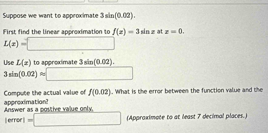 Suppose we want to approximate 3sin (0.02). 
First find the linear approximation to f(x)=3sin x at x=0.
L(x)=□
Use L(x) to approximate 3sin (0.02).
3sin (0.02)approx □
Compute the actual value of f(0.02). What is the error between the function value and the 
approximation? 
Answer as a postive value only.
lerrorl=□ (Approximate to at least 7 decimal places.)