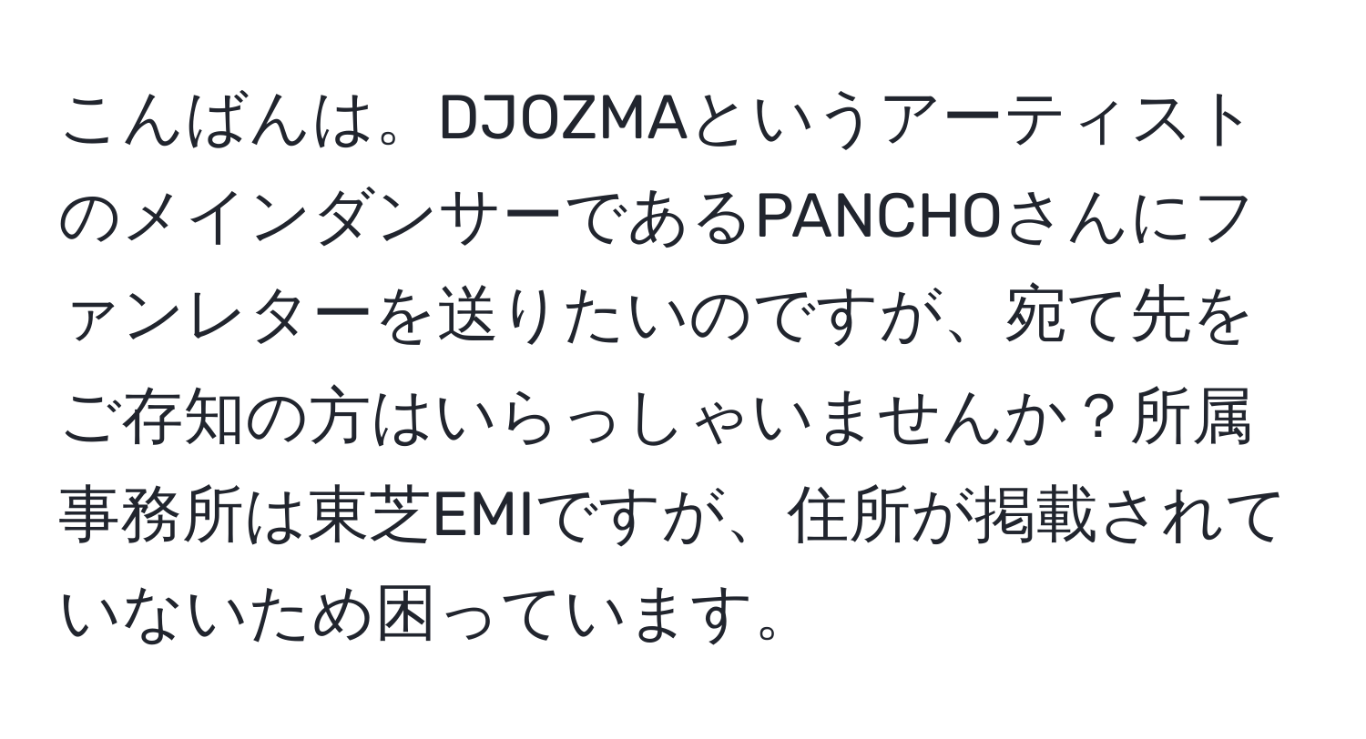 こんばんは。DJOZMAというアーティストのメインダンサーであるPANCHOさんにファンレターを送りたいのですが、宛て先をご存知の方はいらっしゃいませんか？所属事務所は東芝EMIですが、住所が掲載されていないため困っています。