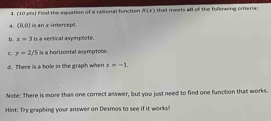 Find the equation of a rational function R(x) that meets all of the following criteria: 
a. (8,0) is an x-intercept. 
b. x=3 is a vertical asymptote. 
C. y=2/5 is a horizontal asymptote. 
d. There is a hole in the graph when x=-1. 
Note: There is more than one correct answer, but you just need to find one function that works. 
Hint: Try graphing your answer on Desmos to see if it works!